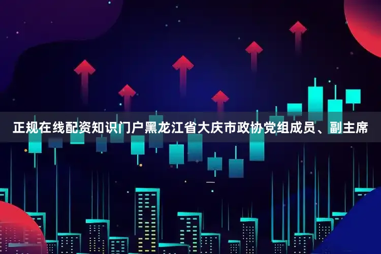正规在线配资知识门户黑龙江省大庆市政协党组成员、副主席