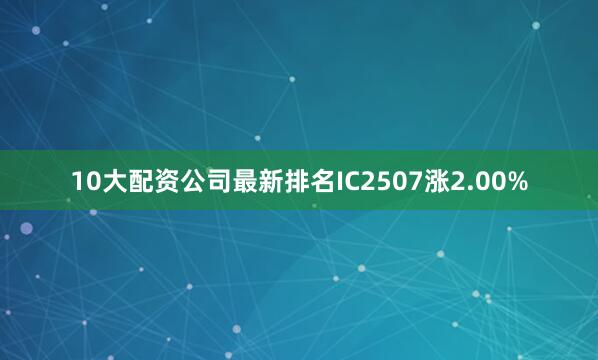 10大配资公司最新排名IC2507涨2.00%