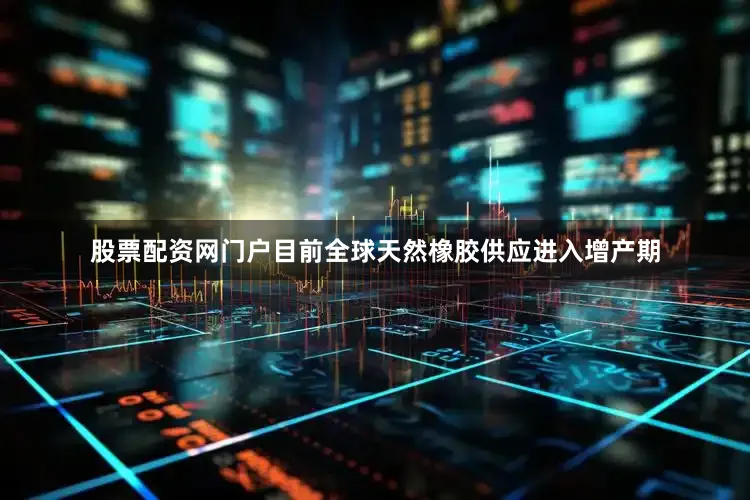 股票配资网门户目前全球天然橡胶供应进入增产期
