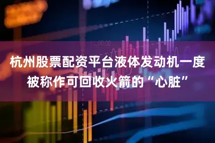 杭州股票配资平台液体发动机一度被称作可回收火箭的“心脏”