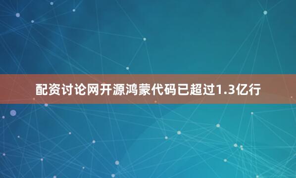 配资讨论网开源鸿蒙代码已超过1.3亿行