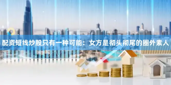 配资短线炒股只有一种可能：女方是彻头彻尾的圈外素人
