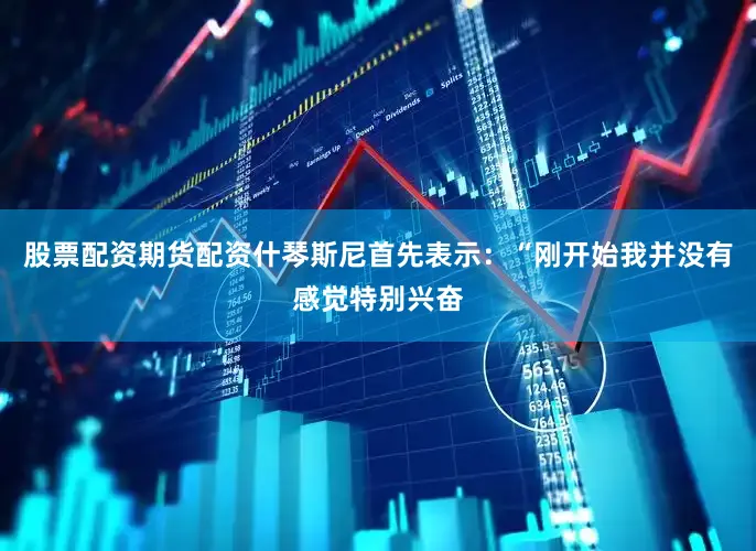 股票配资期货配资什琴斯尼首先表示：“刚开始我并没有感觉特别兴奋