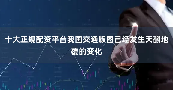 十大正规配资平台我国交通版图已经发生天翻地覆的变化
