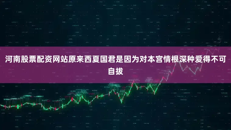河南股票配资网站原来西夏国君是因为对本宫情根深种爱得不可自拔