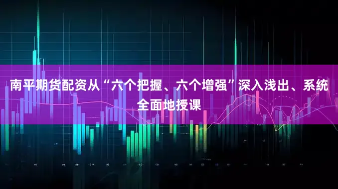 南平期货配资从“六个把握、六个增强”深入浅出、系统全面地授课