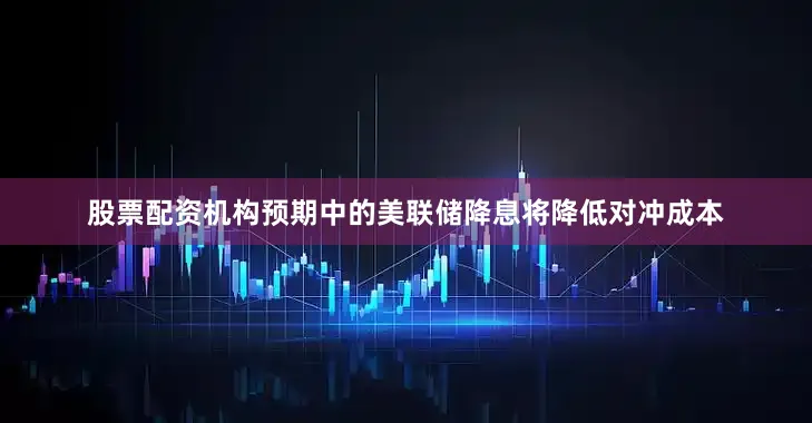 股票配资机构预期中的美联储降息将降低对冲成本